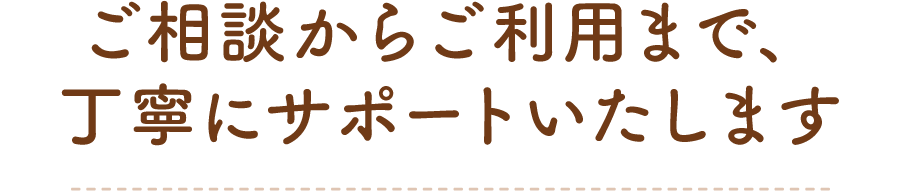 ご相談からご利用まで、丁寧にサポートいたします